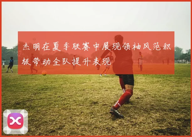 杰明在夏季联赛中展现领袖风范积极带动全队提升表现