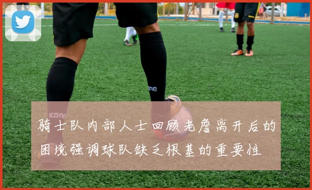 骑士队内部人士回顾老詹离开后的困境强调球队缺乏根基的重要性