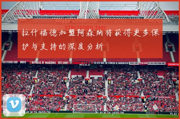 拉什福德加盟阿森纳将获得更多保护与支持的深度分析