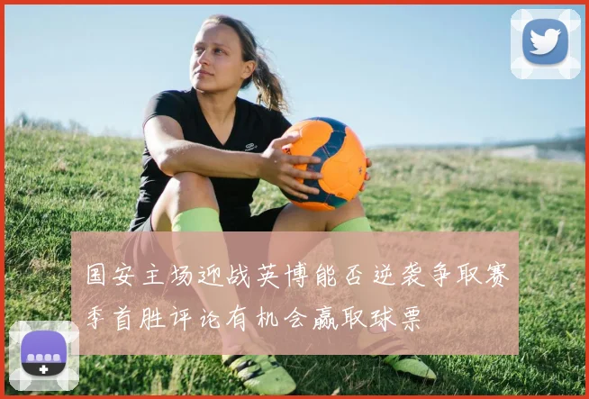 国安主场迎战英博能否逆袭争取赛季首胜评论有机会赢取球票