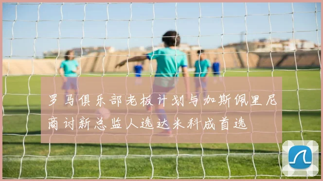 罗马俱乐部老板计划与加斯佩里尼商讨新总监人选达米科成首选