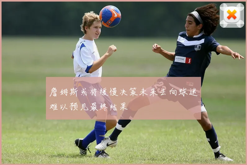 詹姆斯或将缓慢决策未来去向球迷难以预见最终结果